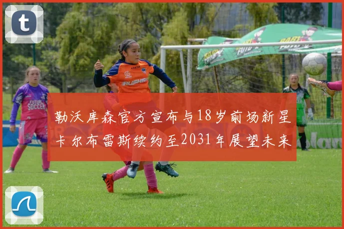 勒沃库森官方宣布与18岁前场新星卡尔布雷斯续约至2031年展望未来