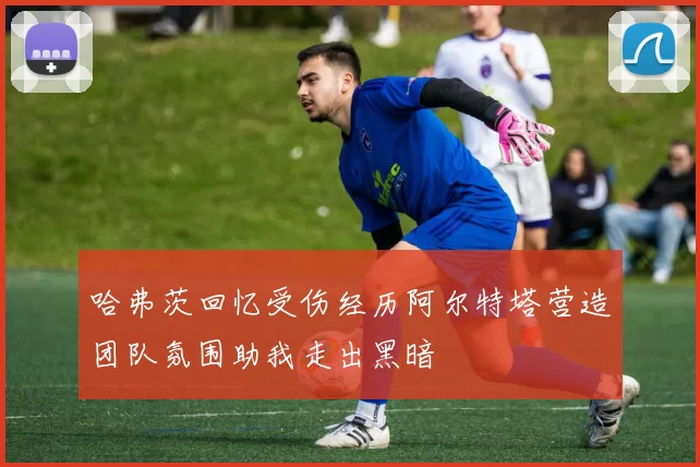 哈弗茨回忆受伤经历阿尔特塔营造团队氛围助我走出黑暗