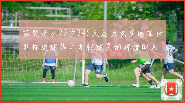 苏契奇以22岁245天成为克罗地亚世界杯进球第二年轻球员的辉煌时刻