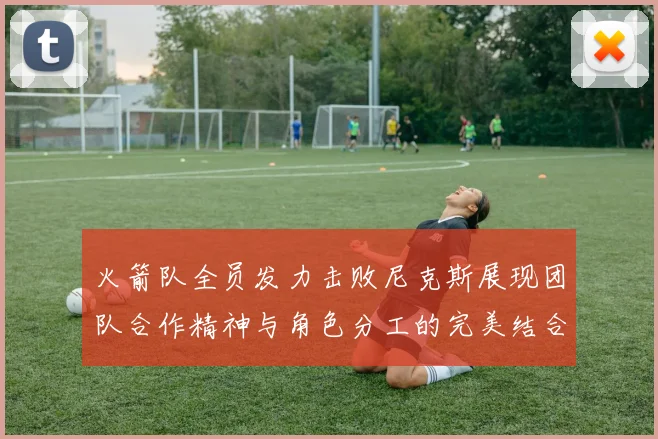 火箭队全员发力击败尼克斯展现团队合作精神与角色分工的完美结合