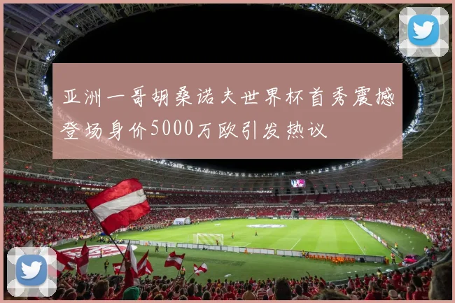 亚洲一哥胡桑诺夫世界杯首秀震撼登场身价5000万欧引发热议
