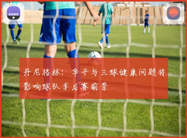 丹尼格林：华子与三球健康问题将影响球队季后赛前景