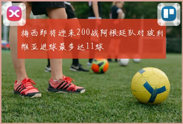 梅西即将迎来200战阿根廷队对玻利维亚进球最多达11球