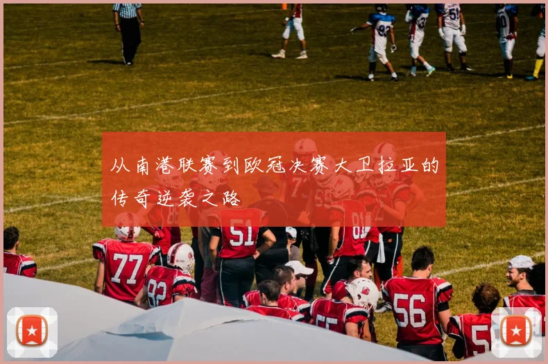 从南港联赛到欧冠决赛大卫拉亚的传奇逆袭之路