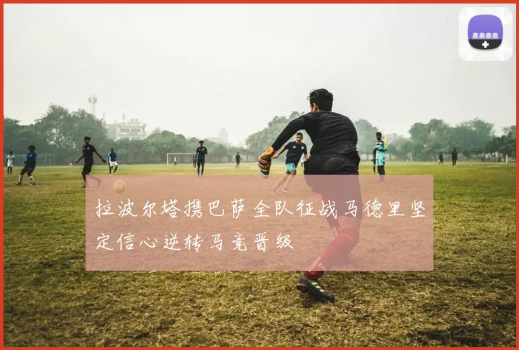 拉波尔塔携巴萨全队征战马德里坚定信心逆转马竞晋级