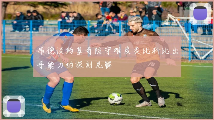 韦德谈约基奇防守难度类比科比出手能力的深刻见解