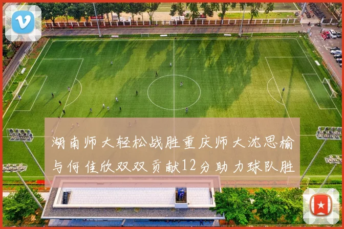 湖南师大轻松战胜重庆师大沈思榆与何佳欣双双贡献12分助力球队胜利