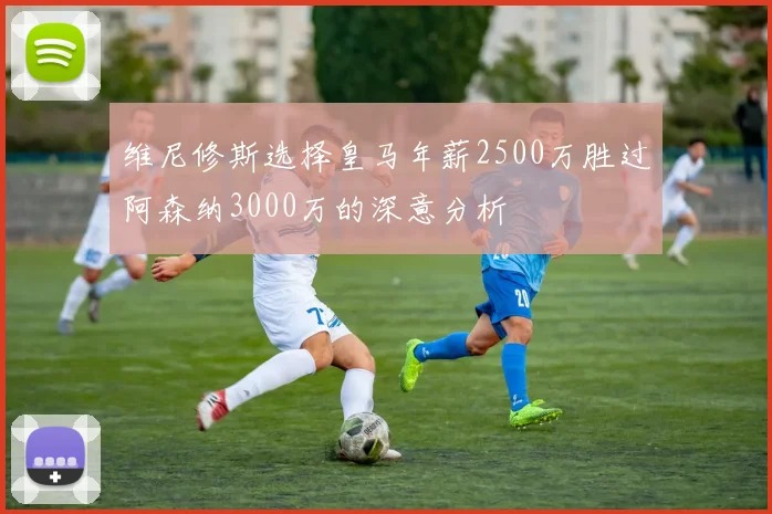 维尼修斯选择皇马年薪2500万胜过阿森纳3000万的深意分析