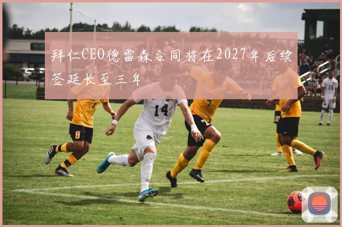 拜仁CEO德雷森合同将在2027年后续签延长至三年