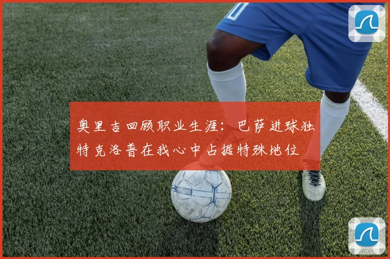 奥里吉回顾职业生涯：巴萨进球独特克洛普在我心中占据特殊地位