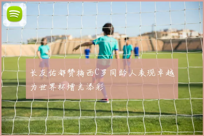 长友佑都赞梅西C罗同龄人表现卓越为世界杯增光添彩