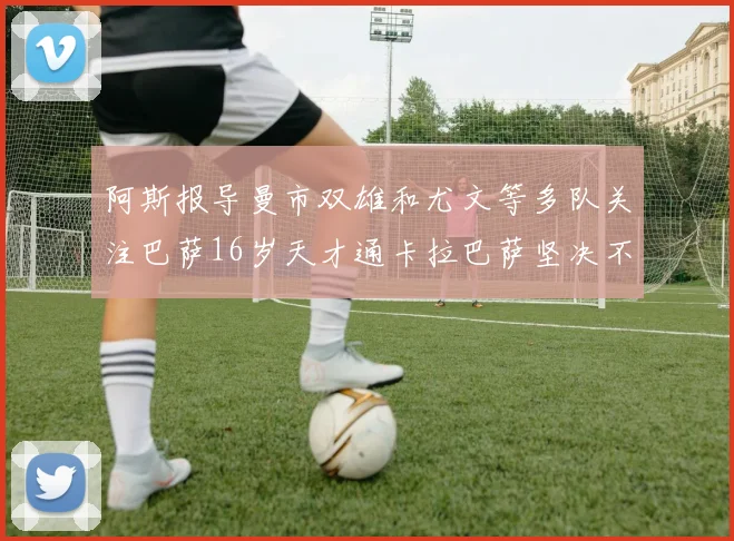 阿斯报导曼市双雄和尤文等多队关注巴萨16岁天才通卡拉巴萨坚决不放人