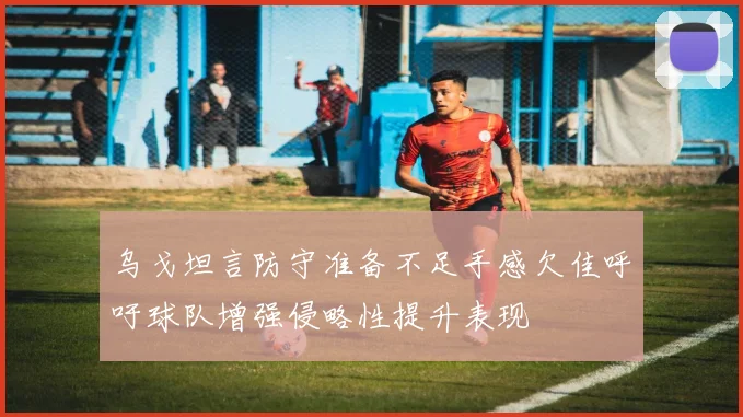 乌戈坦言防守准备不足手感欠佳呼吁球队增强侵略性提升表现