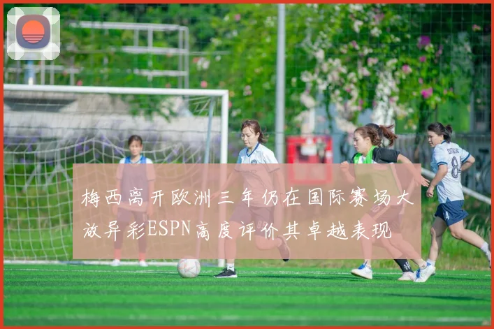 梅西离开欧洲三年仍在国际赛场大放异彩ESPN高度评价其卓越表现