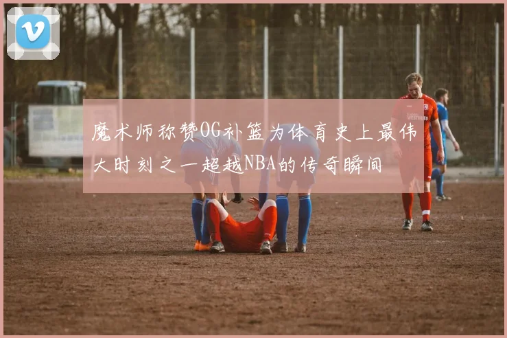 魔术师称赞OG补篮为体育史上最伟大时刻之一超越NBA的传奇瞬间