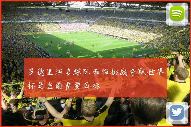 罗德里坦言球队面临挑战夺取世界杯是当前首要目标