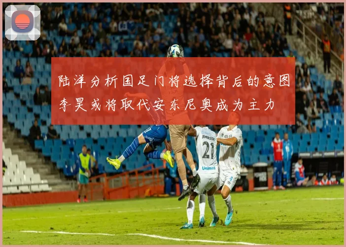 陆洋分析国足门将选择背后的意图李昊或将取代安东尼奥成为主力
