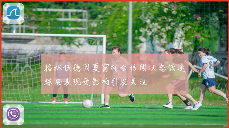 格林伍德因夏窗转会传闻状态低迷球场表现受影响引发关注