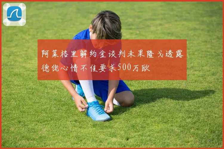 阿莱格里解约金谈判未果隆戈透露德佬心情不佳要求500万欧
