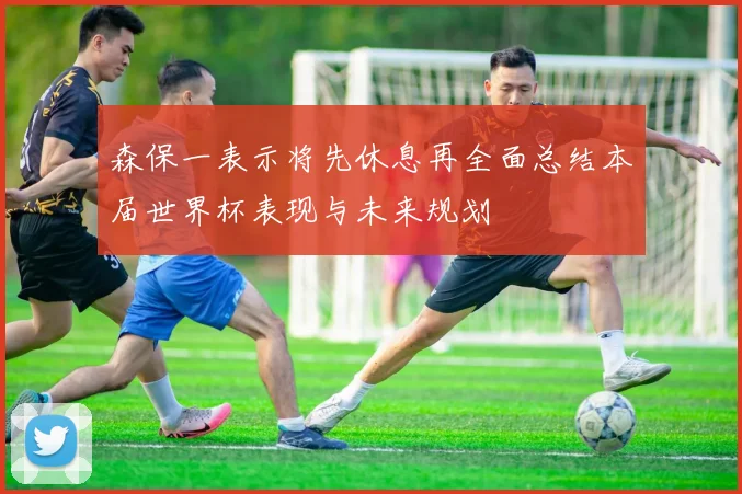 森保一表示将先休息再全面总结本届世界杯表现与未来规划