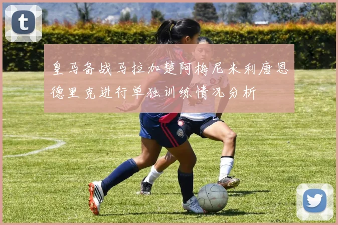 皇马备战马拉加楚阿梅尼米利唐恩德里克进行单独训练情况分析
