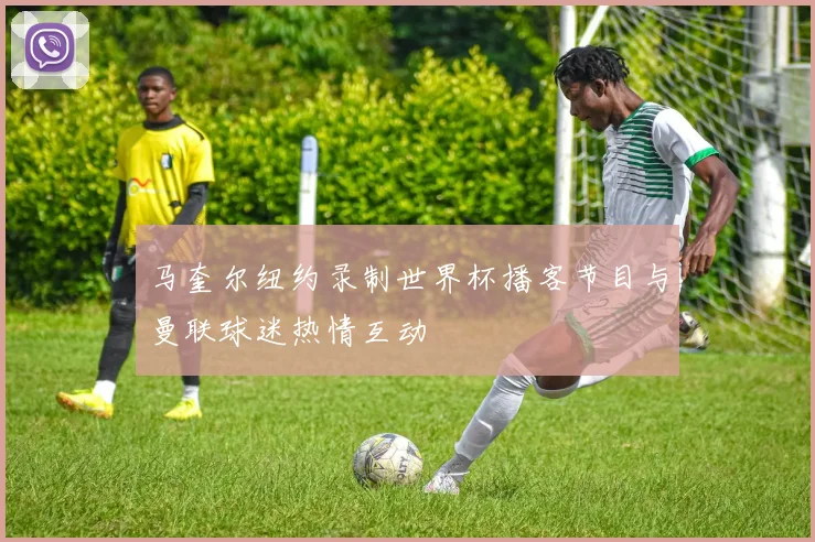 马奎尔纽约录制世界杯播客节目与曼联球迷热情互动