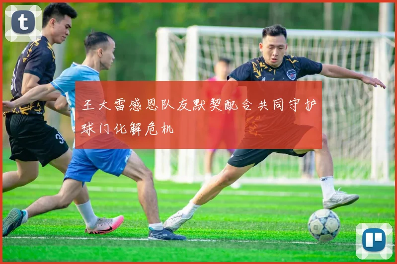 王大雷感恩队友默契配合共同守护球门化解危机