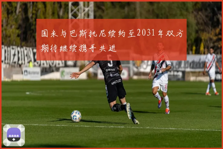 国米与巴斯托尼续约至2031年双方期待继续携手共进