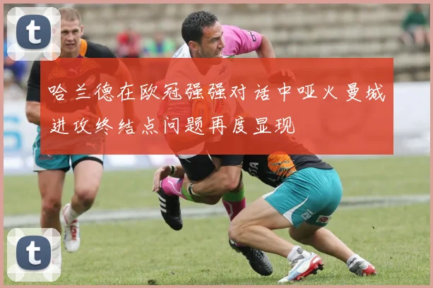 哈兰德在欧冠强强对话中哑火曼城进攻终结点问题再度显现