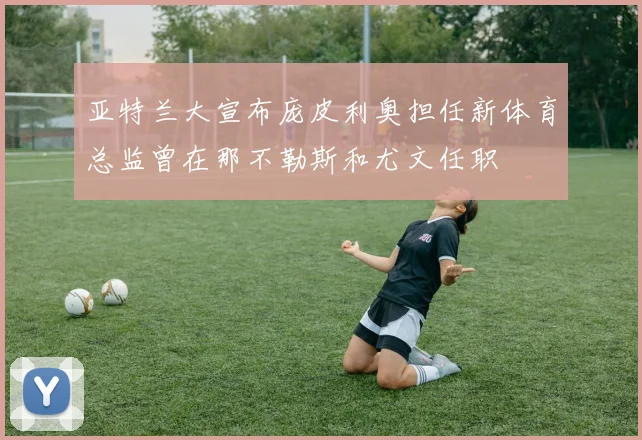 亚特兰大宣布庞皮利奥担任新体育总监曾在那不勒斯和尤文任职
