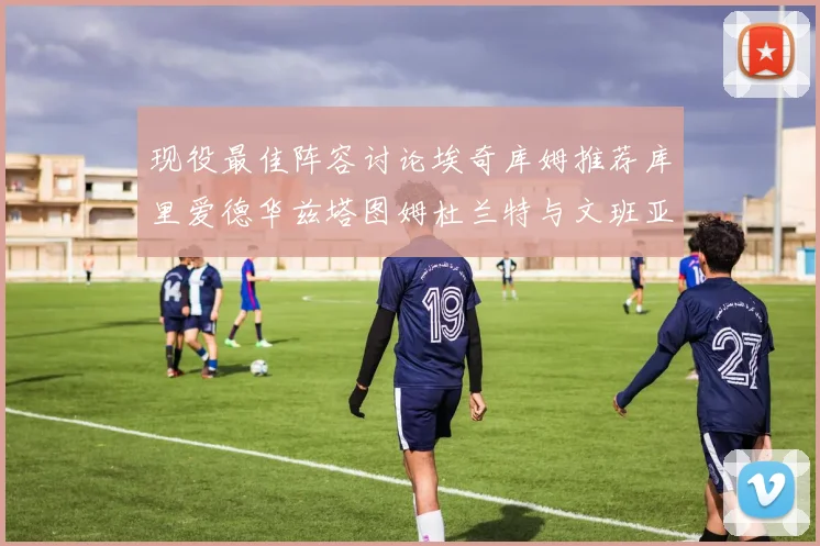 现役最佳阵容讨论埃奇库姆推荐库里爱德华兹塔图姆杜兰特与文班亚马
