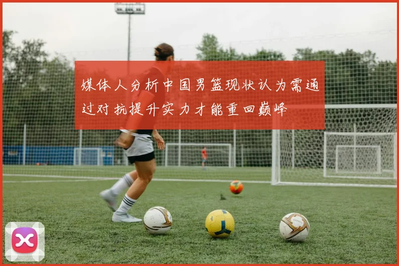 媒体人分析中国男篮现状认为需通过对抗提升实力才能重回巅峰