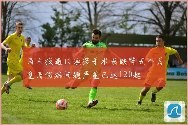 马卡报道门迪若手术或缺阵五个月皇马伤病问题严重已达120起