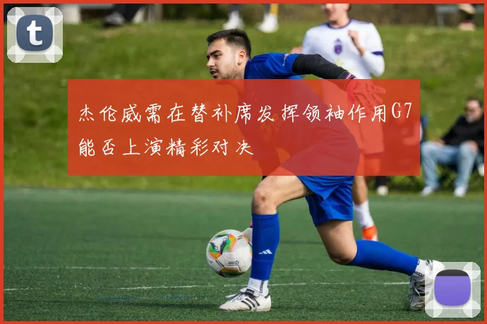 杰伦威需在替补席发挥领袖作用G7能否上演精彩对决